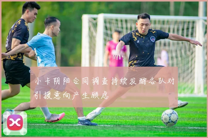 小卡阴阳合同调查持续发酵各队对引援意向产生顾虑