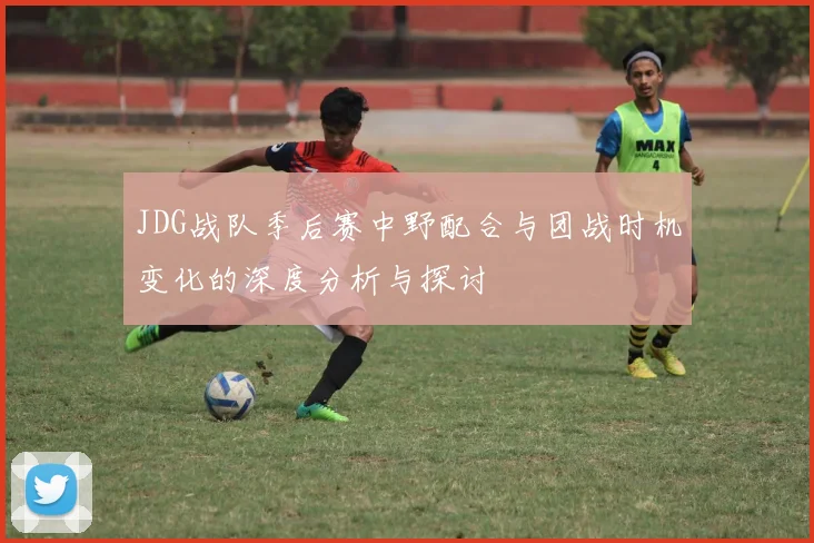 JDG战队季后赛中野配合与团战时机变化的深度分析与探讨