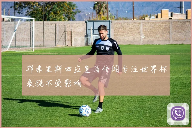 邓弗里斯回应皇马传闻专注世界杯表现不受影响