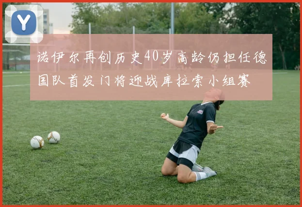 诺伊尔再创历史40岁高龄仍担任德国队首发门将迎战库拉索小组赛