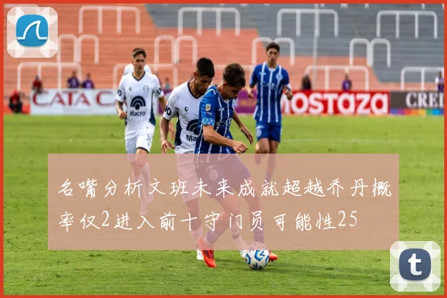 名嘴分析文班未来成就超越乔丹概率仅2进入前十守门员可能性25
