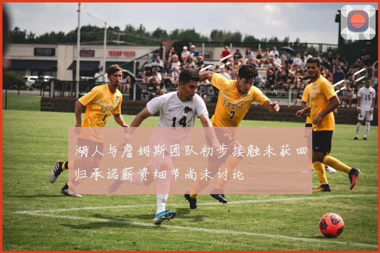 湖人与詹姆斯团队初步接触未获回归承诺薪资细节尚未讨论