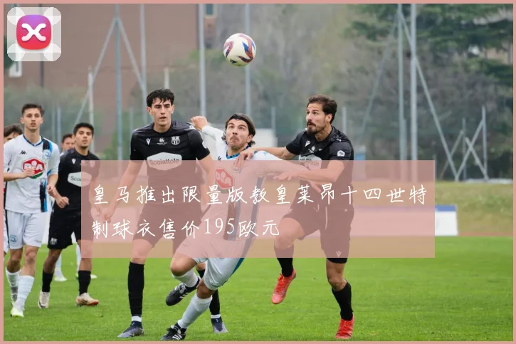 皇马推出限量版教皇莱昂十四世特制球衣售价195欧元