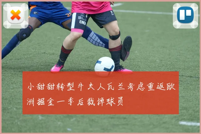 小甜甜转型牛夫人瓦兰考虑重返欧洲掘金一季后裁掉球员