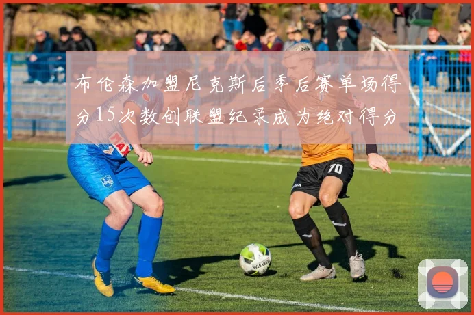 布伦森加盟尼克斯后季后赛单场得分15次数创联盟纪录成为绝对得分王