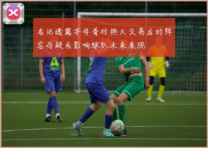 名记透露字母哥对热火交易后的阵容存疑或影响球队未来表现