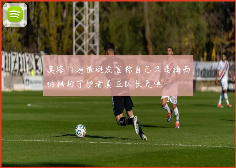 奥塔门迪谦逊发言称自己只是梅西的袖标守护者真正队长是他