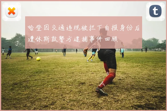 哈登因交通违规被拦下自报身份后遭休斯敦警方逮捕事件回顾