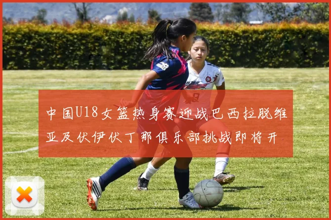 中国U18女篮热身赛迎战巴西拉脱维亚及伏伊伏丁那俱乐部挑战即将开启