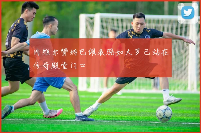 内维尔赞姆巴佩表现如大罗已站在传奇殿堂门口